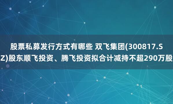 股票私募发行方式有哪些 双飞集团(300817.SZ)股东顺飞投资、腾飞投资拟合计减持不超290万股