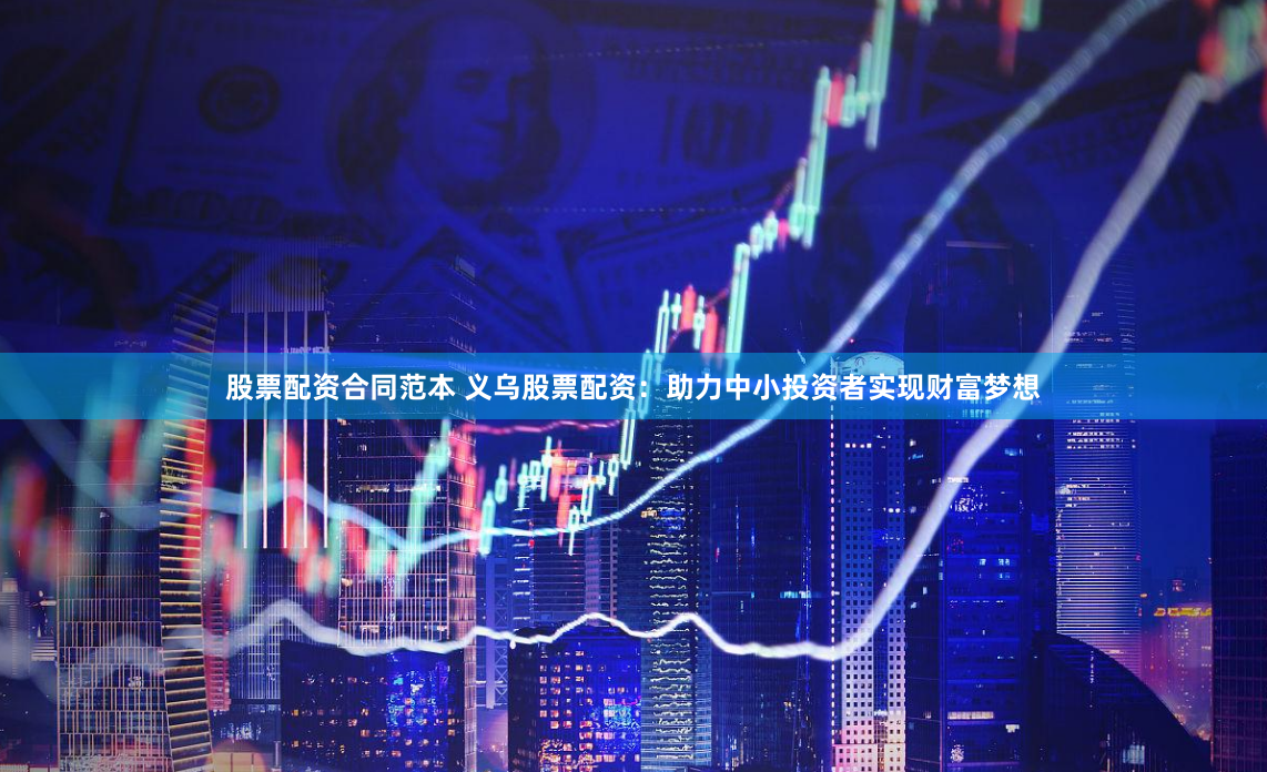 股票配资合同范本 义乌股票配资：助力中小投资者实现财富梦想