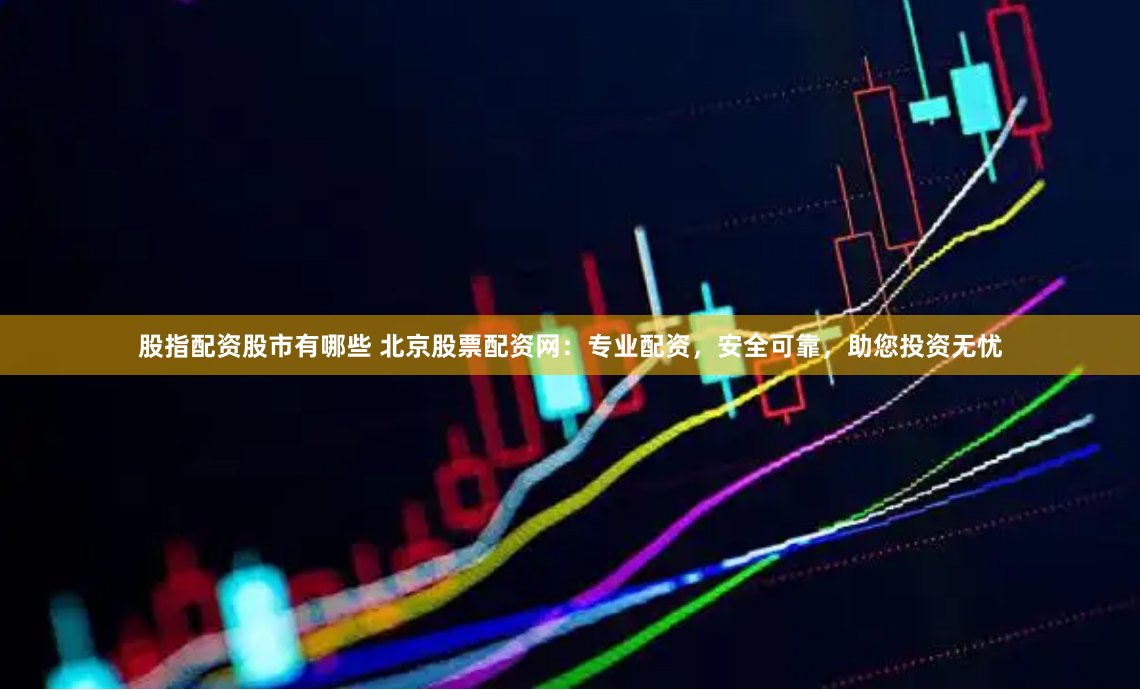 股指配资股市有哪些 北京股票配资网：专业配资，安全可靠，助您投资无忧