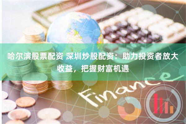 哈尔滨股票配资 深圳炒股配资：助力投资者放大收益，把握财富机遇